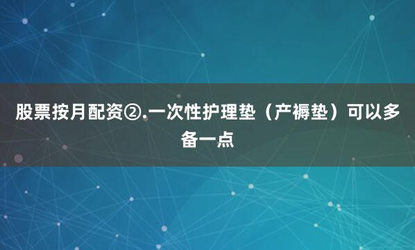 股票按月配资②.一次性护理垫（产褥垫）可以多备一点