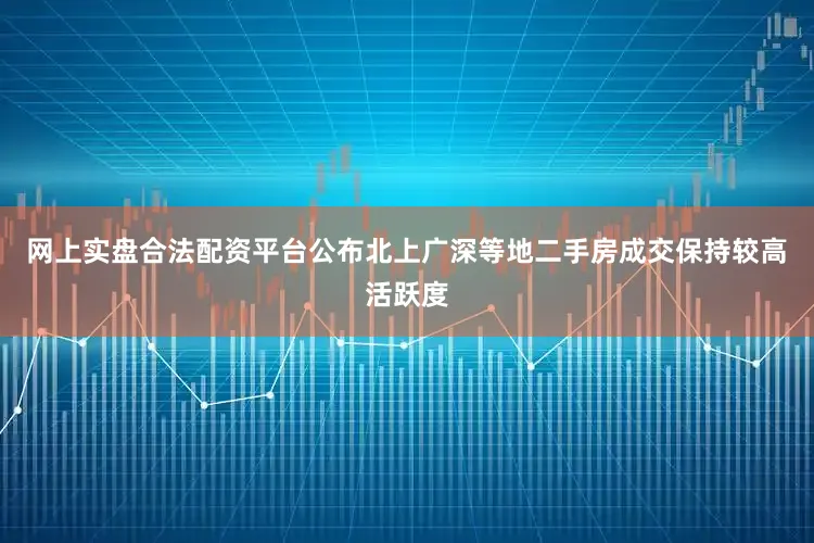 网上实盘合法配资平台公布北上广深等地二手房成交保持较高活跃度