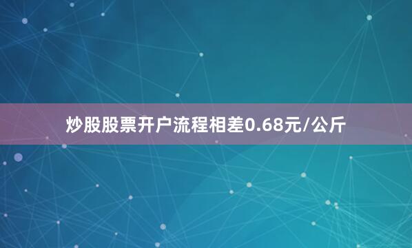 炒股股票开户流程相差0.68元/公斤