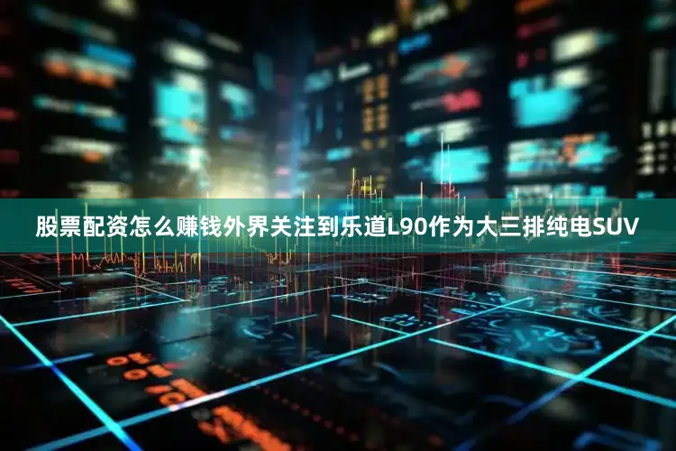股票配资怎么赚钱外界关注到乐道L90作为大三排纯电SUV