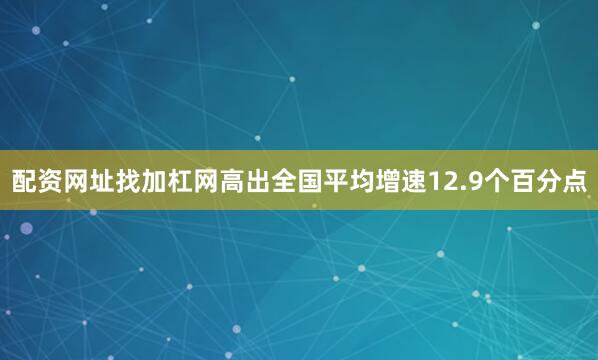 配资网址找加杠网高出全国平均增速12.9个百分点