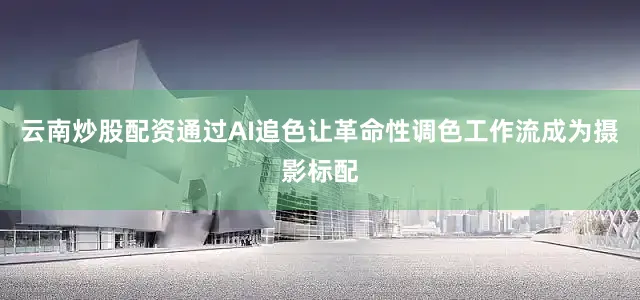 云南炒股配资通过AI追色让革命性调色工作流成为摄影标配