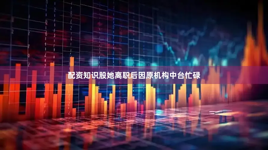 配资知识股她离职后因原机构中台忙碌