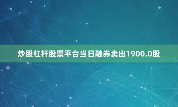 炒股杠杆股票平台当日融券卖出1900.0股