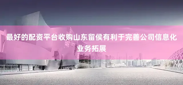 最好的配资平台收购山东留侯有利于完善公司信息化业务拓展