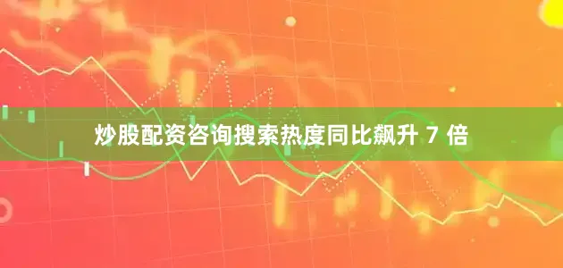 炒股配资咨询搜索热度同比飙升 7 倍