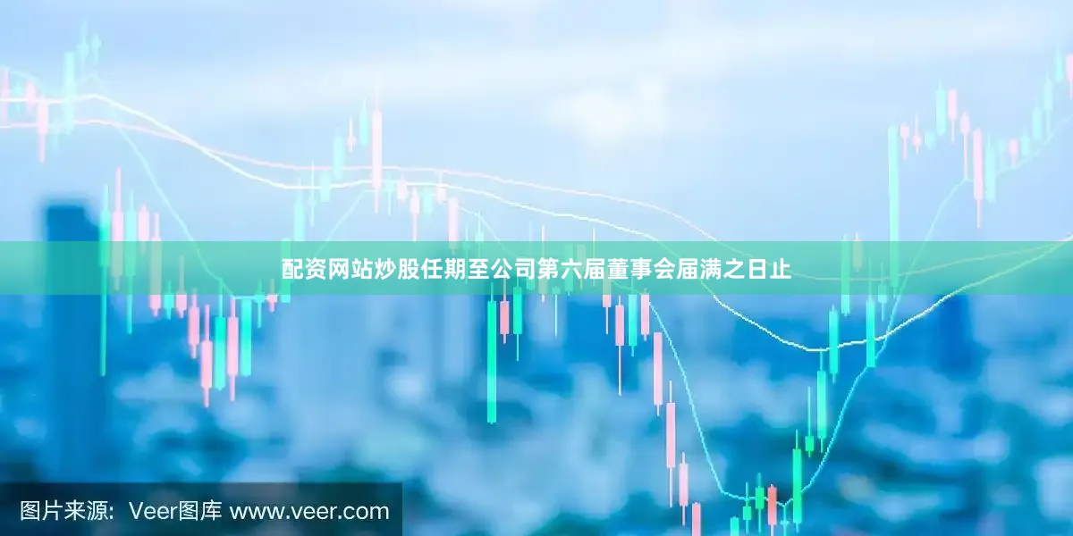 配资网站炒股任期至公司第六届董事会届满之日止