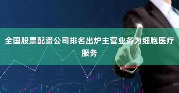 全国股票配资公司排名出炉主营业务为细胞医疗服务