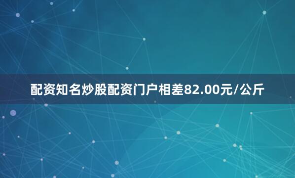 配资知名炒股配资门户相差82.00元/公斤