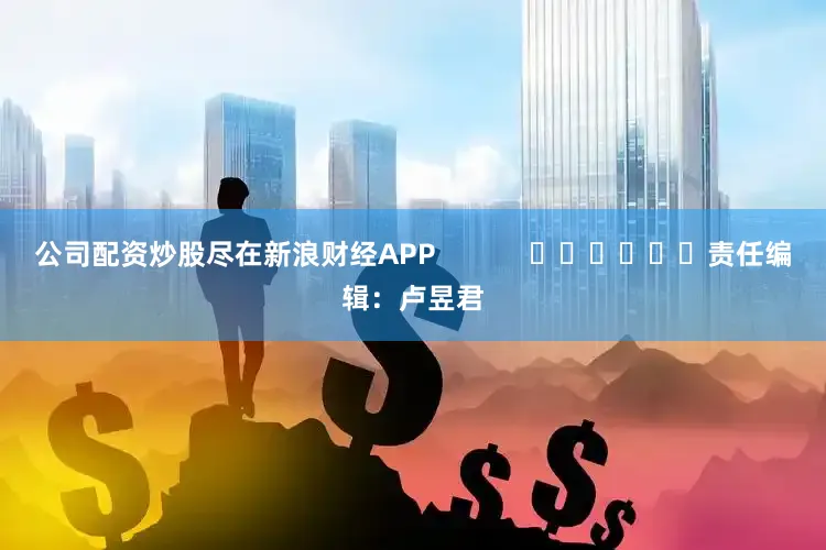 公司配资炒股尽在新浪财经APP            						责任编辑：卢昱君